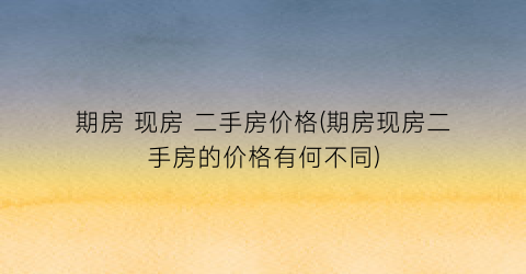 期房 现房 二手房价格(期房现房二手房的价格有何不同)